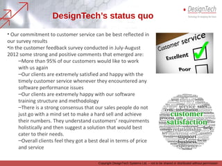 Copyright DesignTech Systems Ltd. – not to be shared or distributed without permission
Our Customer Service status quo
• Our commitment to customer service can be best reflected in our survey results
• In our annual customer feedback survey conducted every year, some strong and positive
remarks that have emerged are:
– More than 95% of our customers would like to work with us again
– Our clients are extremely satisfied and happy with our timely customer service they
received whenever they encountered any software/technology performance issues
– Our clients are extremely happy with our software training structure and methodology
– There is a strong consensus that our sales people do not just go with a mind set to
make a hard sell and achieve their numbers. They understand customers’ requirements
holistically and then suggest a solution that would best cater to their needs.
– Overall, our clients feel they have got a best deal in terms of price and service
– More than 95% of our customers would recommend us in their network
 