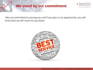Visit our Website www.designtechsys.com to view some of the customer
appreciation letters that we have received for our service.
Also feel free to download some of the case studies which illustrate how
companies are gaining competitive edge by leveraging the potential and
capabilities of latest technologies in product design and development; and what
they have to say about DesignTech support
Appreciation from Customers is a
pointer to our service
 