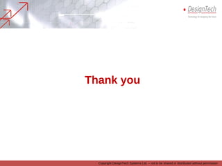 Copyright DesignTech Systems Ltd. – not to be shared or distributed without permission
We stand by our commitment
• We are committed to serving our customers with utmost honesty, integrity and
sincerity
• And we are confident, that having worked with us, our customers will see value
and worth in our technology and engineering services portfolio offerings
• We are also confident that working with us will be a delightful experience for the
companies.
Thank you
 