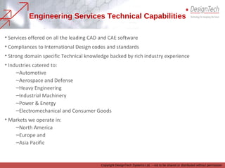 • Services offered on all the leading CAD and CAE software
• Compliances to International Design codes and standards
• Strong domain specific Technical knowledge backed by rich industry experience
• Industries catered to:
–Automotive
–Aerospace and Defense
–Heavy Engineering
–Industrial Machinery
–Power & Energy
–Electromechanical and Consumer Goods
• Markets we operate in:
–North America
–Europe and
–Asia Pacific
Engineering Services Technical Capabilities
Copyright DesignTech Systems Ltd. – not to be shared or distributed without permission
 