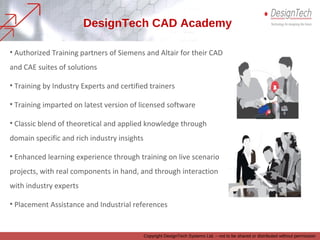 • Authorized Training partners of Siemens and Altair for their CAD
and CAE suites of solutions
• Training by Industry Experts and certified trainers
• Training imparted on latest version of licensed software
• Classic blend of theoretical and applied knowledge through
domain specific and rich industry insights
• Enhanced learning experience through training on live scenario
projects, with real components in hand, and through interaction
with industry experts
• Placement Assistance and Industrial references
DesignTech CAD Academy
Copyright DesignTech Systems Ltd. – not to be shared or distributed without permission
 