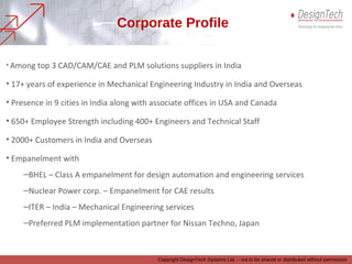 • Among top 3 CAD/CAM/CAE and PLM solutions suppliers in India
• 17+ years of experience in Mechanical Engineering Industry in India and Overseas
• Presence in 9 cities in India along with associate offices in USA and Canada
• 650+ Employee Strength including 400+ Engineers and Technical Staff
• 2000+ Customers in India and Overseas
• Empanelment with
–BHEL – Class A empanelment for design automation and engineering services
–Nuclear Power corp. – Empanelment for CAE results
–ITER – India – Mechanical Engineering services
–Preferred PLM implementation partner for Nissan Techno, Japan
Corporate Profile
Copyright DesignTech Systems Ltd. – not to be shared or distributed without permission
 