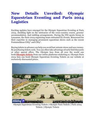 New Details Unveiled: Olympic
Equestrian Eventing and Paris 2024
Logistics
Exciting updates have emerged for the Olympic Equestrian Eventing at Paris
2024, shedding light on the intricacies of the cross-country course, grooms’
accommodation. And stabling arrangements. During the FEI sports forum in
Lausanne, the Paris 2024 organizing team entrusted GL Events. Renowned for
their expertise in managing prominent equestrian shows such as the recent
Fontainebleau CDI5* and CSI4*.
Buying tickets in advance can help you avoid last-minute stress and save money.
By purchasing tickets early. You can often take advantage of early bird discounts
or other special offers. The Olympic fans from all over the world can
book Olympic tickets from our online platforms eticketing.co. Olympic Paris
2024 fans can book Olympic Equestrian Eventing Tickets on our website at
exclusively discounted prices.
Olympic Equestrian Eventing Tickets | Olympic Paris Tickets | Paris 2024
Tickets | Olympic Tickets
 
