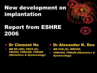 New development on 
implantation 
Report from ESHRE 
2006 
• Dr Clement Ho 
• MB BS (HK), FRCS (G), 
FRCOG, FHKCOG, FHKAM 
(Obstetrics & Gynaecology) 
• Dr Alexander K. Doo 
• MB ChB (G), MRCOG, 
• FHKCOG, FHKAM (Obstetrics & 
Gynaecology) 
 