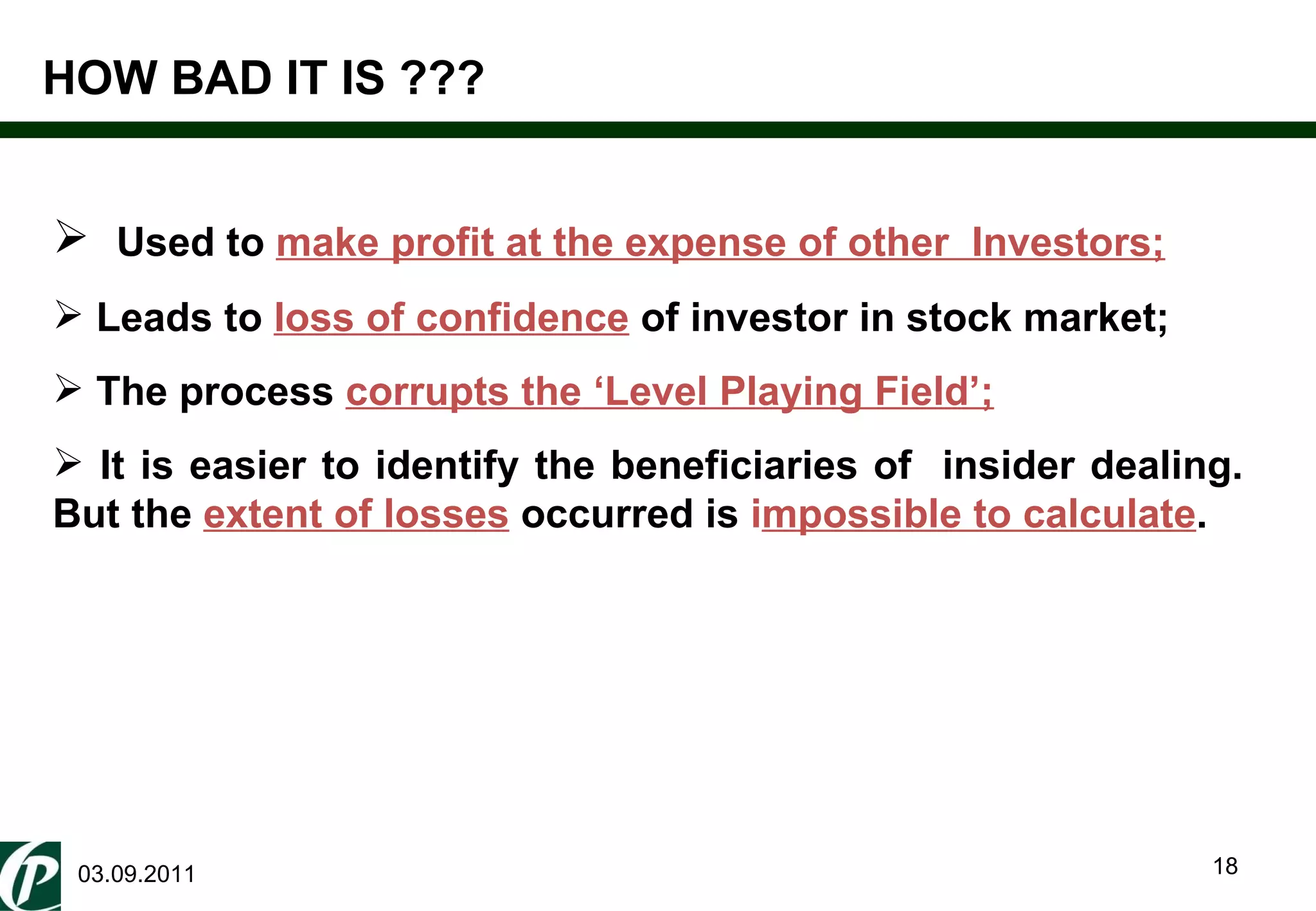 03.09.2011 Used to  make profit at the expense of other  Investors;   Leads to  loss of confidence   of investor in stock market;  The process  corrupts the ‘Level Playing Field’; It is easier to identify the beneficiaries of  insider dealing. But the  extent of losses   occurred is  i mpossible to calculate . HOW BAD IT IS ??? 