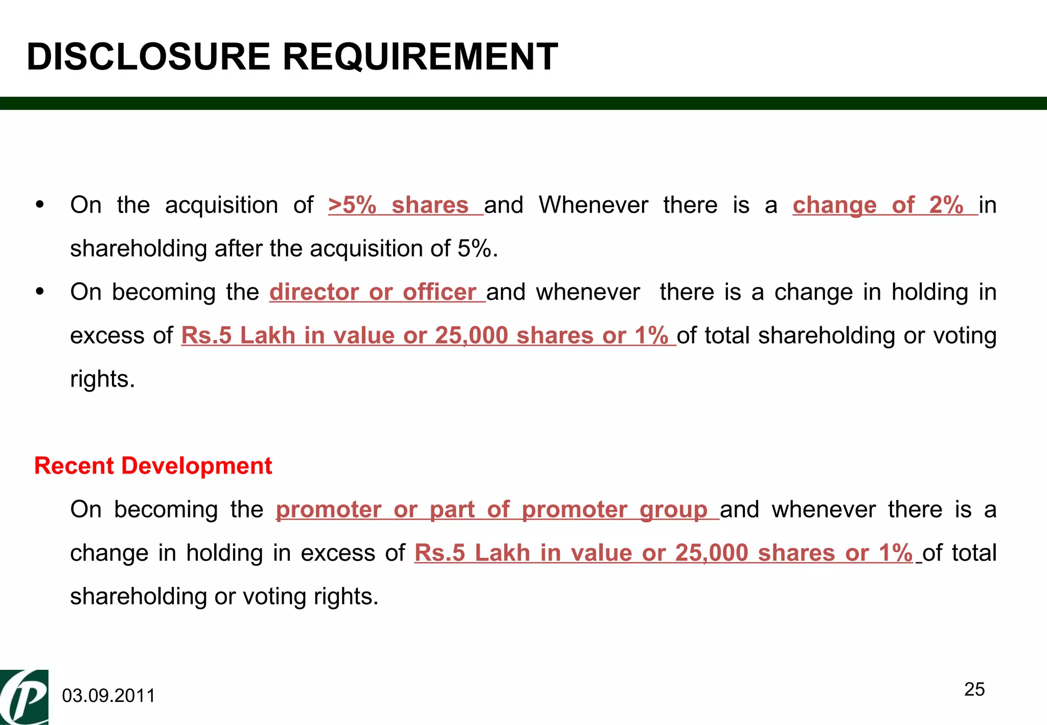 DISCLOSURE REQUIREMENT 03.09.2011 On the acquisition of  >5% shares  and Whenever there is a  change of 2%  in shareholding after the acquisition of 5%. On becoming the  director or officer  and whenever  there is a change  in holding in excess of  Rs.5 Lakh in value or 25,000 shares or 1%  of total shareholding or voting rights. Recent Development On becoming the  promoter or part of promoter group  and whenever there is a change  in holding in excess of  Rs.5 Lakh in value or 25,000 shares or 1%   of total shareholding or voting rights. 