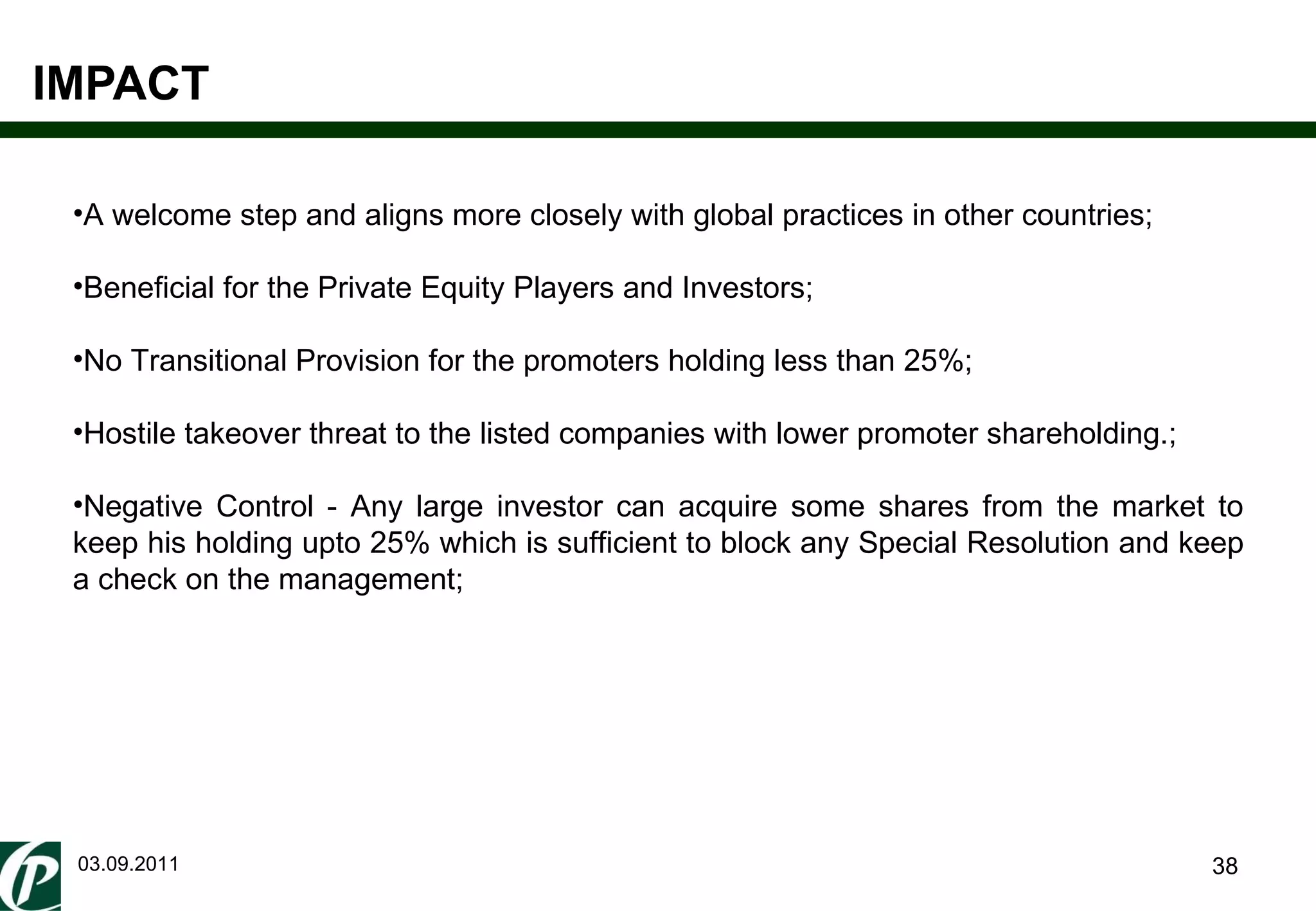 IMPACT 03.09.2011 A welcome step and aligns more closely with global practices in other countries; Beneficial for the Private Equity Players and Investors; No Transitional Provision for the promoters holding less than 25%; Hostile takeover threat to the listed companies with lower promoter shareholding.; Negative Control - Any large investor can acquire some shares from the market to keep his holding upto 25% which is sufficient to block any Special Resolution and keep a check on the management; 