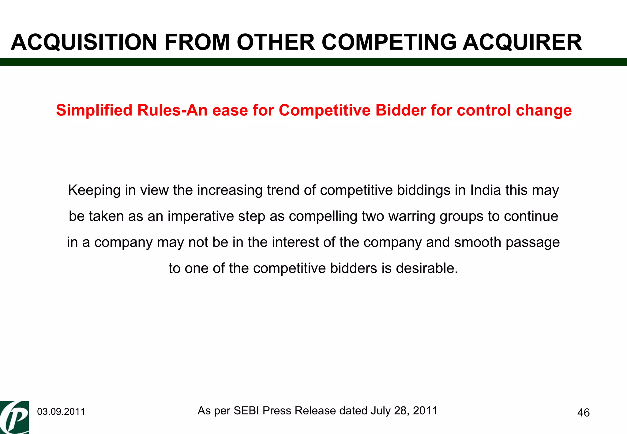 ACQUISITION FROM OTHER COMPETING ACQUIRER 03.09.2011 Simplified Rules-An ease for Competitive Bidder for control change Keeping in view the increasing trend of competitive biddings in India this may be taken as an imperative step as compelling two warring groups to continue in a company may not be in the interest of the company and smooth passage to one of the competitive bidders is desirable. As per SEBI Press Release dated July 28, 2011 