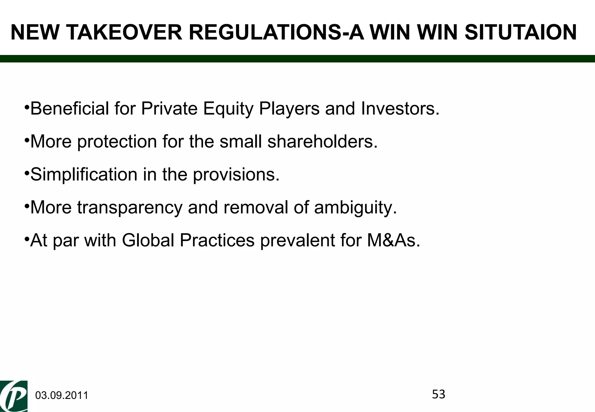 NEW TAKEOVER REGULATIONS-A WIN WIN SITUTAION 03.09.2011 Beneficial for Private Equity Players and Investors. More protection for the small shareholders. Simplification in the provisions. More transparency and removal of ambiguity. At par with Global Practices prevalent for M&As. 