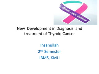 New Development in Diagnosis and
treatment of Thyroid Cancer
Ihsanullah
2nd Semester
IBMS, KMU

 