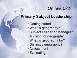On line CPD Primary Subject Leadership Getting stated What is geography? Subject Leader or Manager? A vision for geography What is geography for? Distinctly geography? Assessment Evaluating 