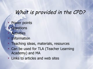 What is provided in the CPD? Power points Questions Activities Information Teaching ideas, materials, resources Can be used for TLA (Teacher Learning Academy) and MA Links to articles and web sites 