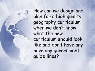 How can we design and plan for a high quality geography curriculum when we don’t know what the new curriculum should look like and don’t have any have any government guide lines? 