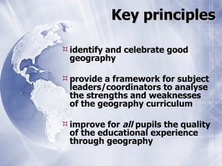 Key principles  identify and celebrate good geography provide a framework for subject leaders/coordinators to analyse the strengths and weaknesses of the geography curriculum  improve for  all  pupils the quality of the educational experience through geography 