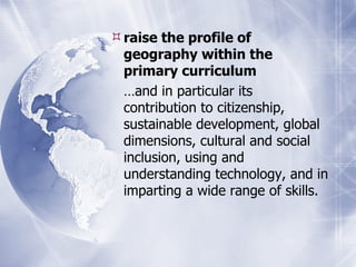raise the profile of geography within the primary curriculum … and in particular its contribution to citizenship, sustainable development, global dimensions, cultural and social inclusion, using and understanding technology, and in imparting a wide range of skills. 