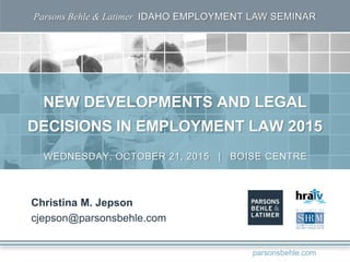 Parsons Behle & Latimer IDAHO EMPLOYMENT LAW SEMINAR
NEW DEVELOPMENTS AND LEGAL
DECISIONS IN EMPLOYMENT LAW 2015
Christina M. Jepson
cjepson@parsonsbehle.com
WEDNESDAY, OCTOBER 21, 2015 | BOISE CENTRE
parsonsbehle.com
 