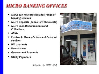 MBOs can now provide a full range of banking services Micro Deposits (deposits/withdrawals) Micro Loan Disbursements and Collections ATMs Electronic Money Cash-in and Cash-out services Bill payments Remittances Government Payments Utility Payments   Circulars in 2010: 694  