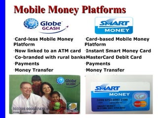 Mobile Money Platforms Card-less Mobile Money Platform  Now linked to an ATM card Co-branded with rural banks Payments Money Transfer Mobile Banking Card-based Mobile Money Platform Instant Smart Money Card  MasterCard Debit Card Payments Money Transfer Mobile Banking 