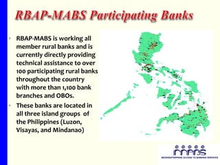 RBAP-MABS is working all member rural banks and is currently directly providing technical assistance to over  100 participating rural banks throughout the country with more than 1,100 bank branches and OBOs. These banks are located in all three island groups  of the Philippines (Luzon, Visayas, and Mindanao)  