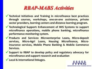 Technical Initiatives and Training in microfinance best practices through courses, workshops, one-on-one assistance, private sector providers, learning centers and distance learning program. Technological Support: Enhancement of MIS Systems to support microfinance operations, mobile phone banking, microfinance performance monitoring system. Products and Services: Microenterprise Loans, Micro-deposit services, Micro-Agri Loans, Housing Microfinance, Micro-insurance services, Mobile Phone Banking & Mobile Commerce Services. Support to RBAP to develop policy and regulatory advocacy for microfinance and support research and evaluation Local & International linkages. 