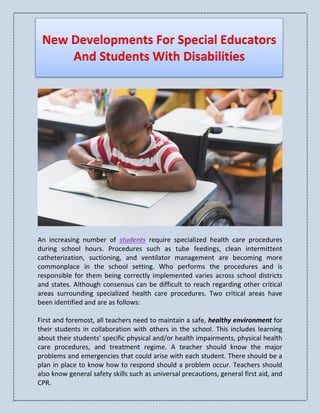 New Developments For Special Educators
And Students With Disabilities
An increasing number of students require specialized health care procedures
during school hours. Procedures such as tube feedings, clean intermittent
catheterization, suctioning, and ventilator management are becoming more
commonplace in the school setting. Who performs the procedures and is
responsible for them being correctly implemented varies across school districts
and states. Although consensus can be difficult to reach regarding other critical
areas surrounding specialized health care procedures. Two critical areas have
been identified and are as follows:
First and foremost, all teachers need to maintain a safe, healthy environment for
their students in collaboration with others in the school. This includes learning
about their students' specific physical and/or health impairments, physical health
care procedures, and treatment regime. A teacher should know the major
problems and emergencies that could arise with each student. There should be a
plan in place to know how to respond should a problem occur. Teachers should
also know general safety skills such as universal precautions, general first aid, and
CPR.
 