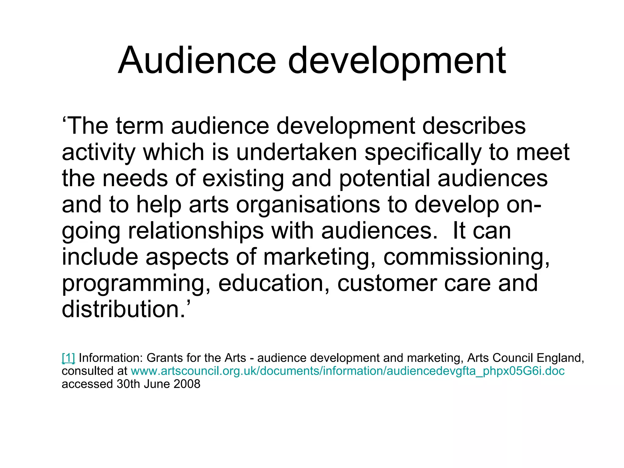 Audience development ‘ The term audience development describes activity which is undertaken specifically to meet the needs of existing and potential audiences and to help arts organisations to develop on-going relationships with audiences.  It can include aspects of marketing, commissioning, programming, education, customer care and distribution.’ [1]  Information: Grants for the Arts - audience development and marketing, Arts Council England, consulted at  www.artscouncil.org.uk/documents/information/audiencedevgfta_phpx05G6i.doc  accessed 30th June 2008  