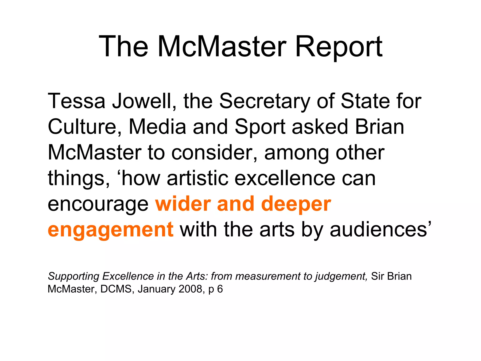 The McMaster Report Tessa Jowell, the Secretary of State for Culture, Media and Sport asked Brian McMaster to consider, among other things, ‘how artistic excellence can encourage  wider and deeper engagement  with the arts by audiences’ Supporting Excellence in the Arts: from measurement to judgement,  Sir Brian McMaster, DCMS, January 2008, p 6 