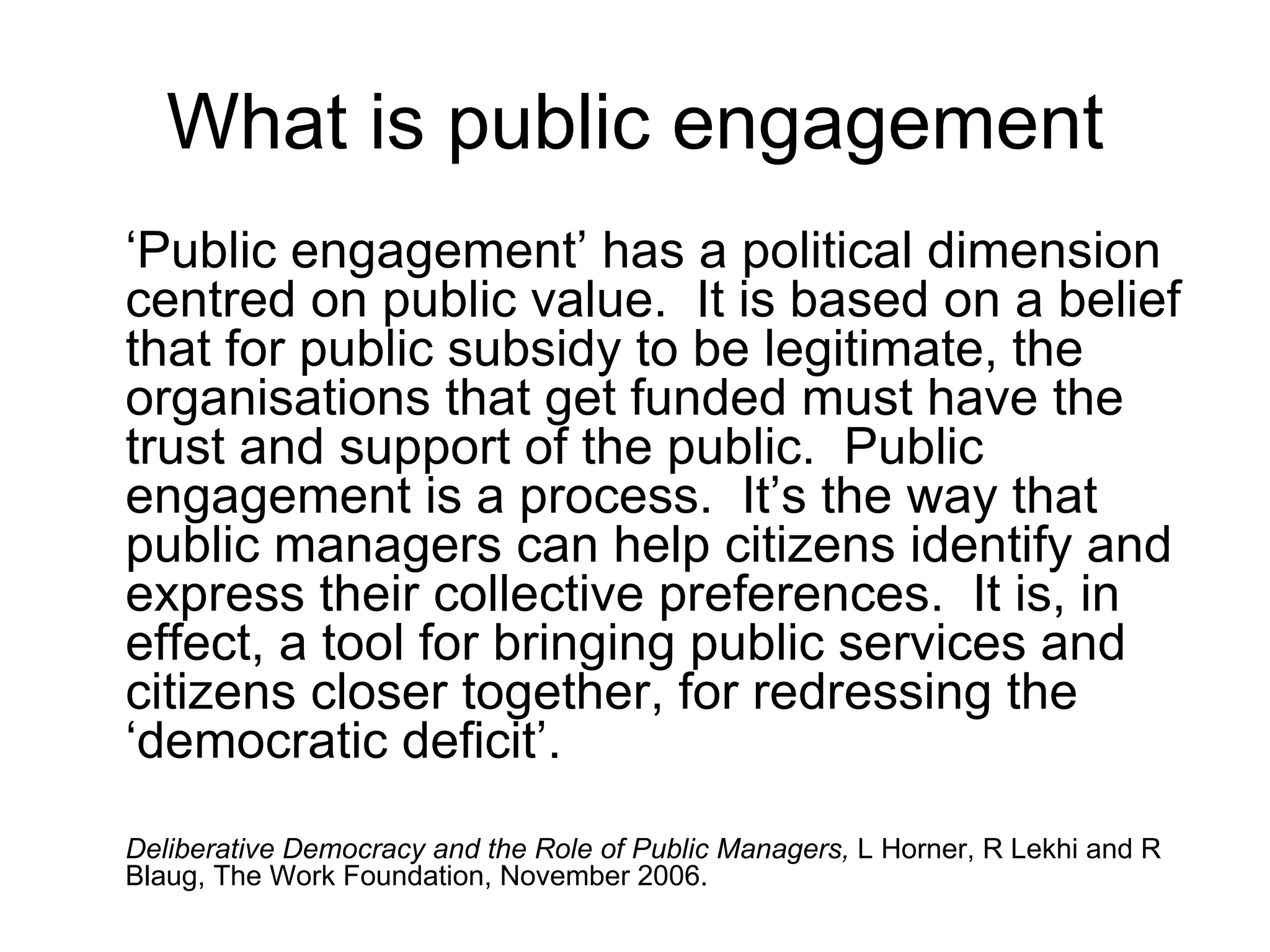 What is public engagement ‘ Public engagement’ has a political dimension centred on public value.  It is based on a belief that for public subsidy to be legitimate, the organisations that get funded must have the trust and support of the public.  Public engagement is a process.  It’s the way that public managers can help citizens identify and express their collective preferences.  It is, in effect, a tool for bringing public services and citizens closer together, for redressing the ‘democratic deficit’. Deliberative Democracy and the Role of Public Managers,  L Horner, R Lekhi and R Blaug,   The Work Foundation, November 2006. 