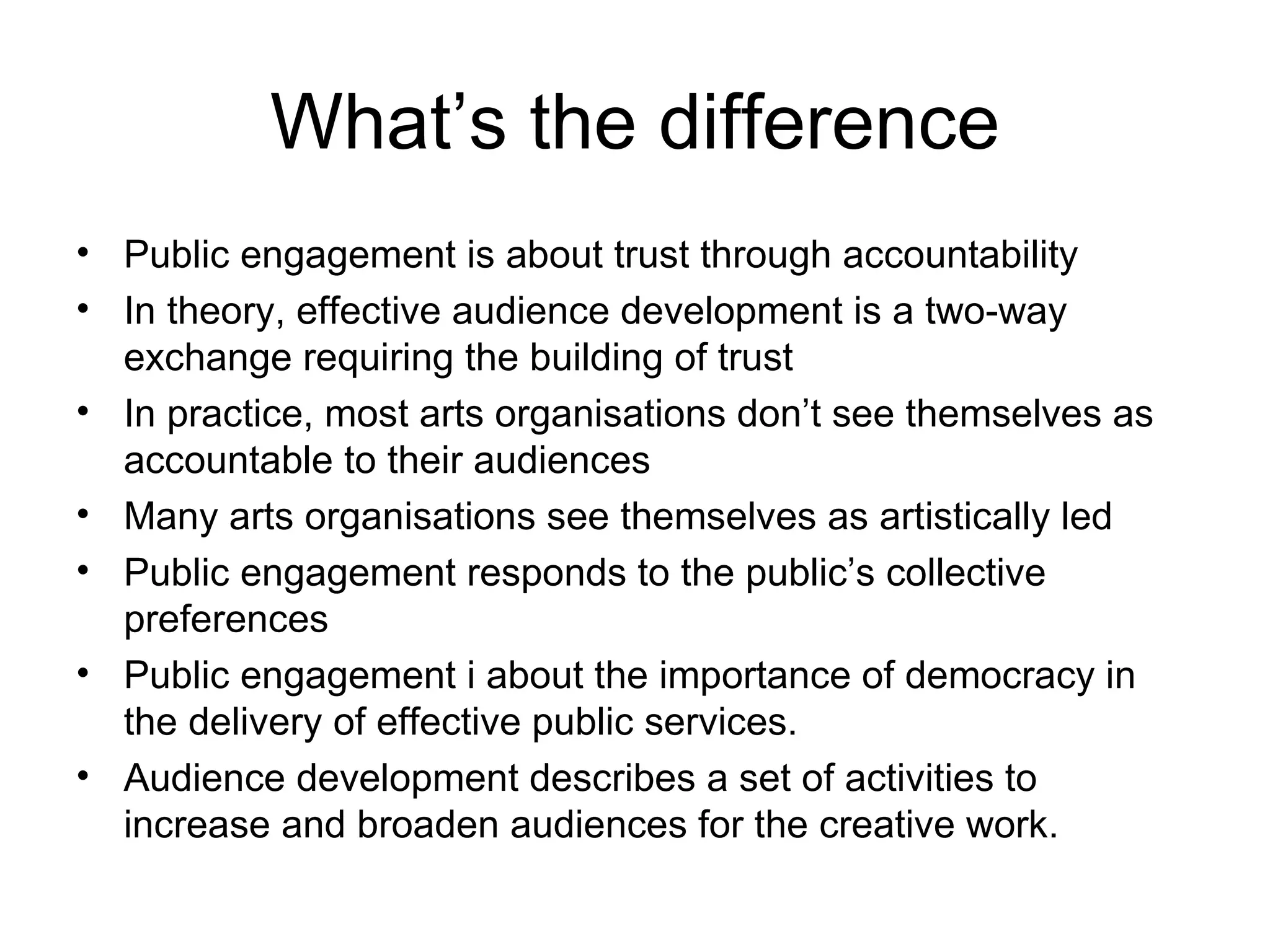 What’s the difference Public engagement is about trust through accountability In theory, effective audience development is a two-way exchange requiring the building of trust In practice, most arts organisations don’t see themselves as accountable to their audiences Many arts organisations see themselves as artistically led Public engagement responds to the public’s collective preferences Public engagement i about the importance of democracy in the delivery of effective public services.  Audience development describes a set of activities to increase and broaden audiences for the creative work. 