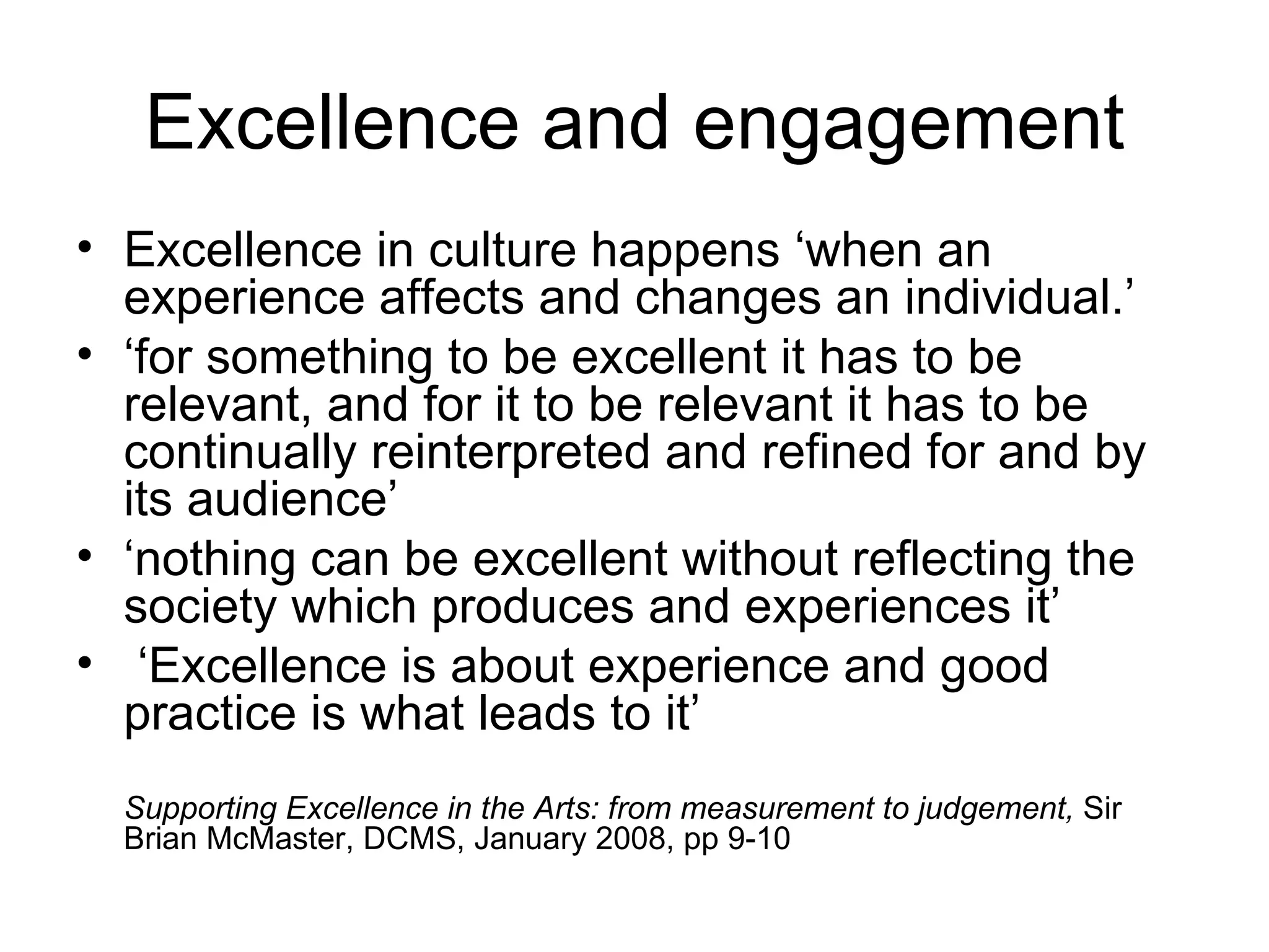 Excellence and engagement Excellence in culture happens ‘when an experience affects and changes an individual.’ ‘ for something to be excellent it has to be relevant, and for it to be relevant it has to be continually reinterpreted and refined for and by its audience’ ‘ nothing can be excellent without reflecting the society which produces and experiences it’  ‘ Excellence is about experience and good practice is what leads to it’ Supporting Excellence in the Arts: from measurement to judgement,  Sir Brian McMaster, DCMS, January 2008, pp 9-10 