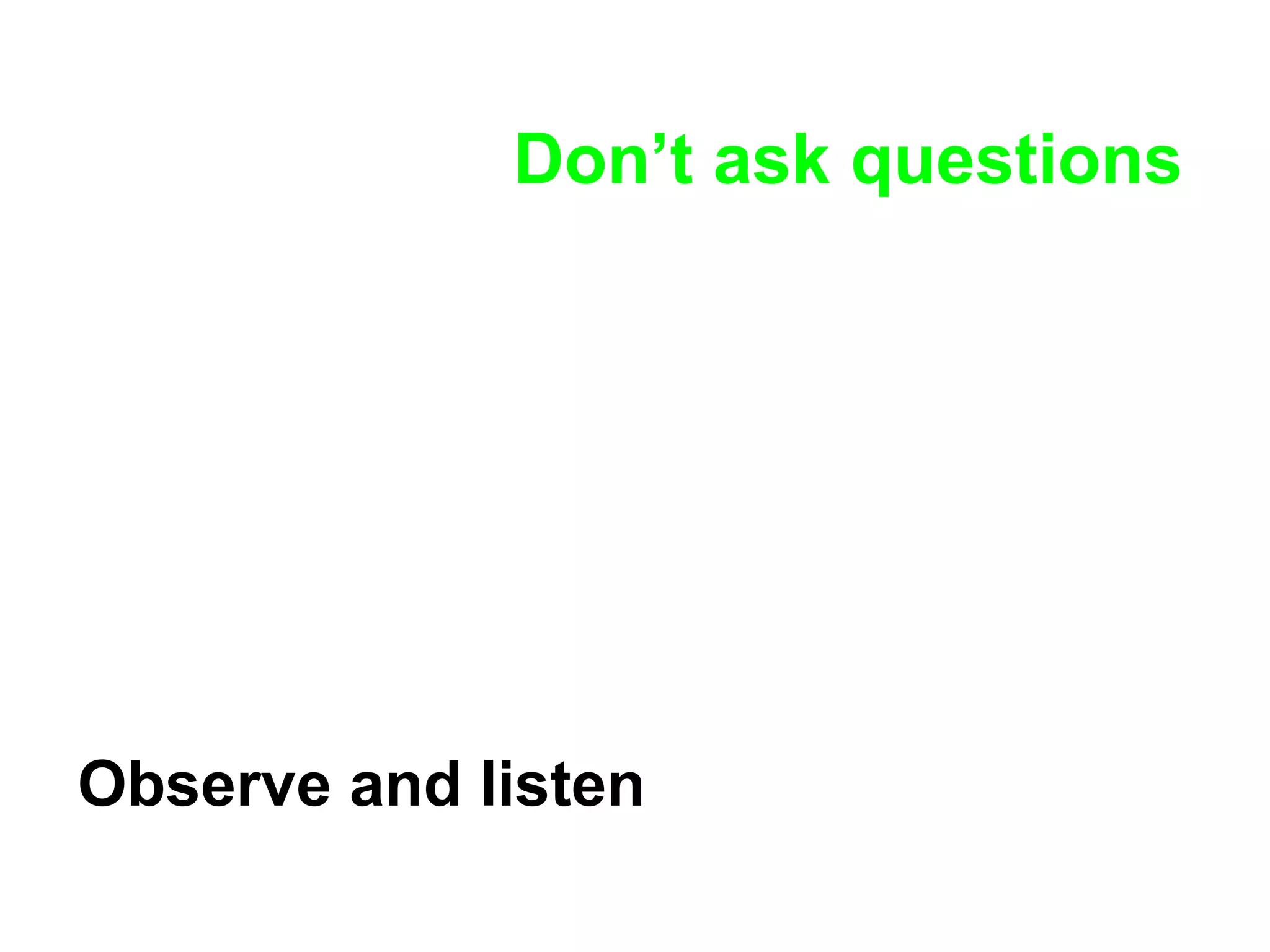 Don’t ask questions Observe and listen 