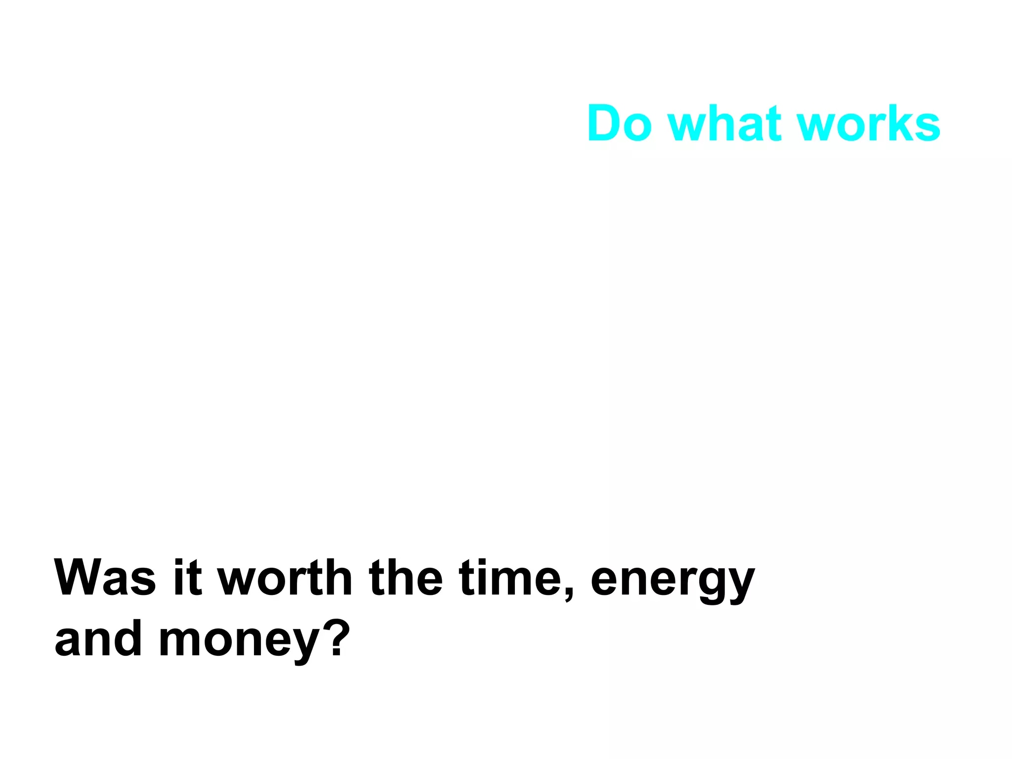 Do what works Was it worth the time, energy and money? 