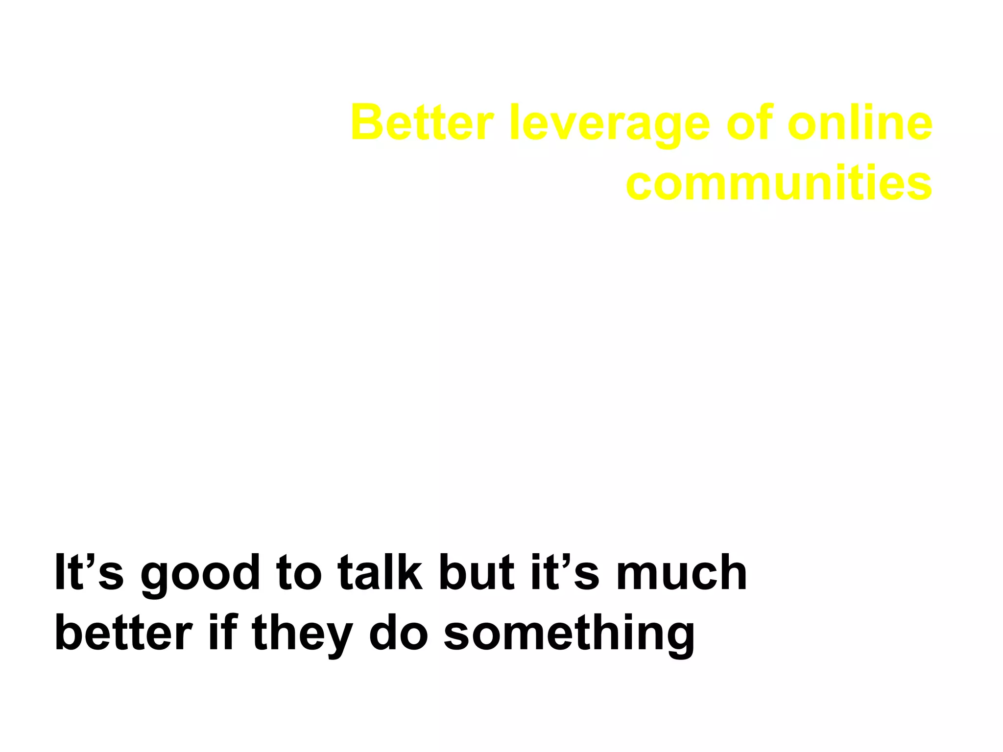 Better leverage of online communities It’s good to talk but it’s much better if they do something 