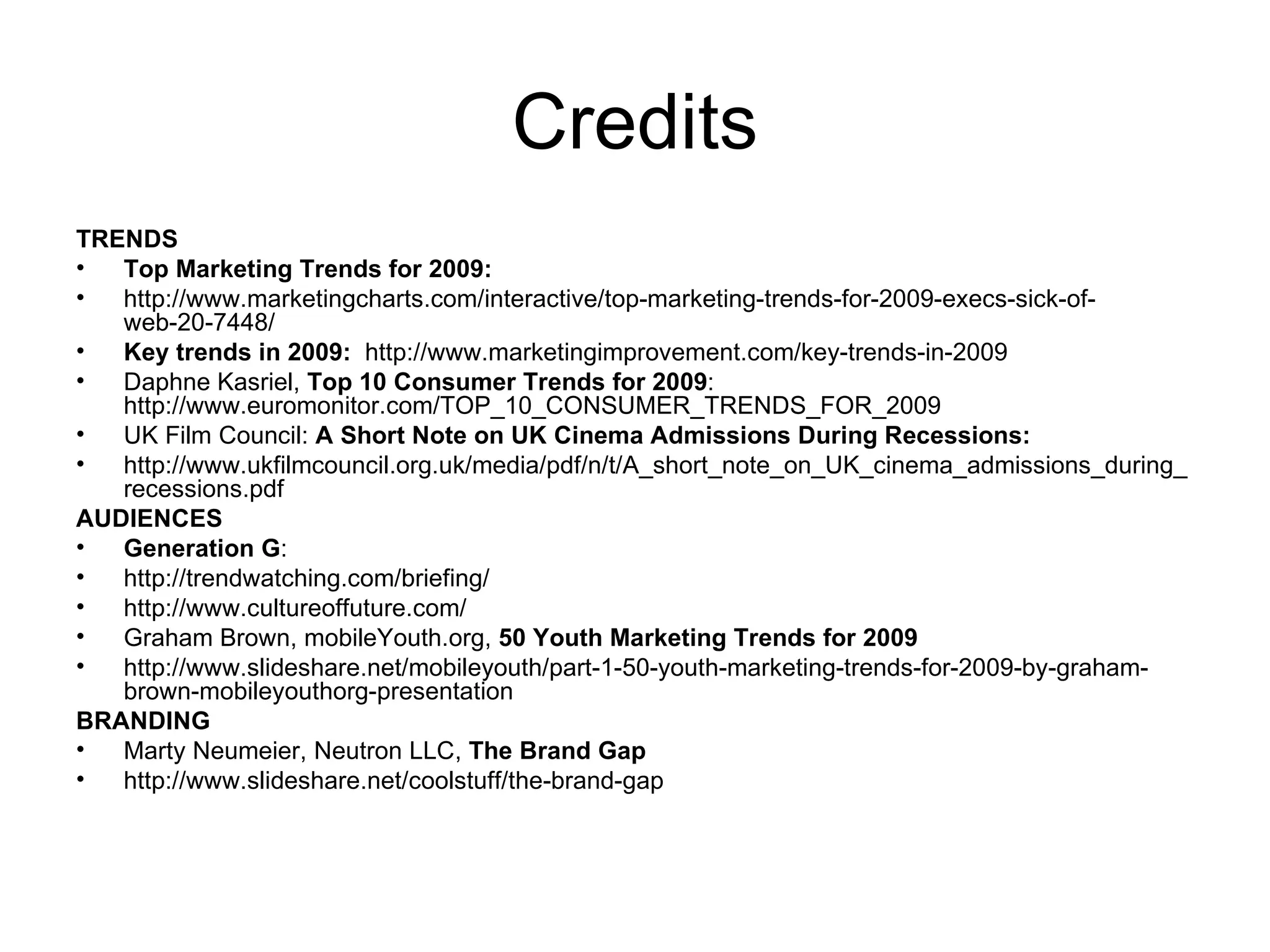 Credits TRENDS Top Marketing Trends for 2009: http://www.marketingcharts.com/interactive/top-marketing-trends-for-2009-execs-sick-of-web-20-7448/ Key trends in 2009:   http://www.marketingimprovement.com/key-trends-in-2009 Daphne Kasriel,  Top 10 Consumer Trends for 2009 :  http://www.euromonitor.com/TOP_10_CONSUMER_TRENDS_FOR_2009 UK Film Council:  A Short Note on UK Cinema Admissions During Recessions: http://www.ukfilmcouncil.org.uk/media/pdf/n/t/A_short_note_on_UK_cinema_admissions_during_recessions.pdf AUDIENCES Generation G :  http://trendwatching.com/briefing/ http://www.cultureoffuture.com/ Graham Brown, mobileYouth.org,  50 Youth Marketing Trends for 2009 http://www.slideshare.net/mobileyouth/part-1-50-youth-marketing-trends-for-2009-by-graham-brown-mobileyouthorg-presentation BRANDING Marty Neumeier, Neutron LLC,  The Brand Gap http://www.slideshare.net/coolstuff/the-brand-gap 