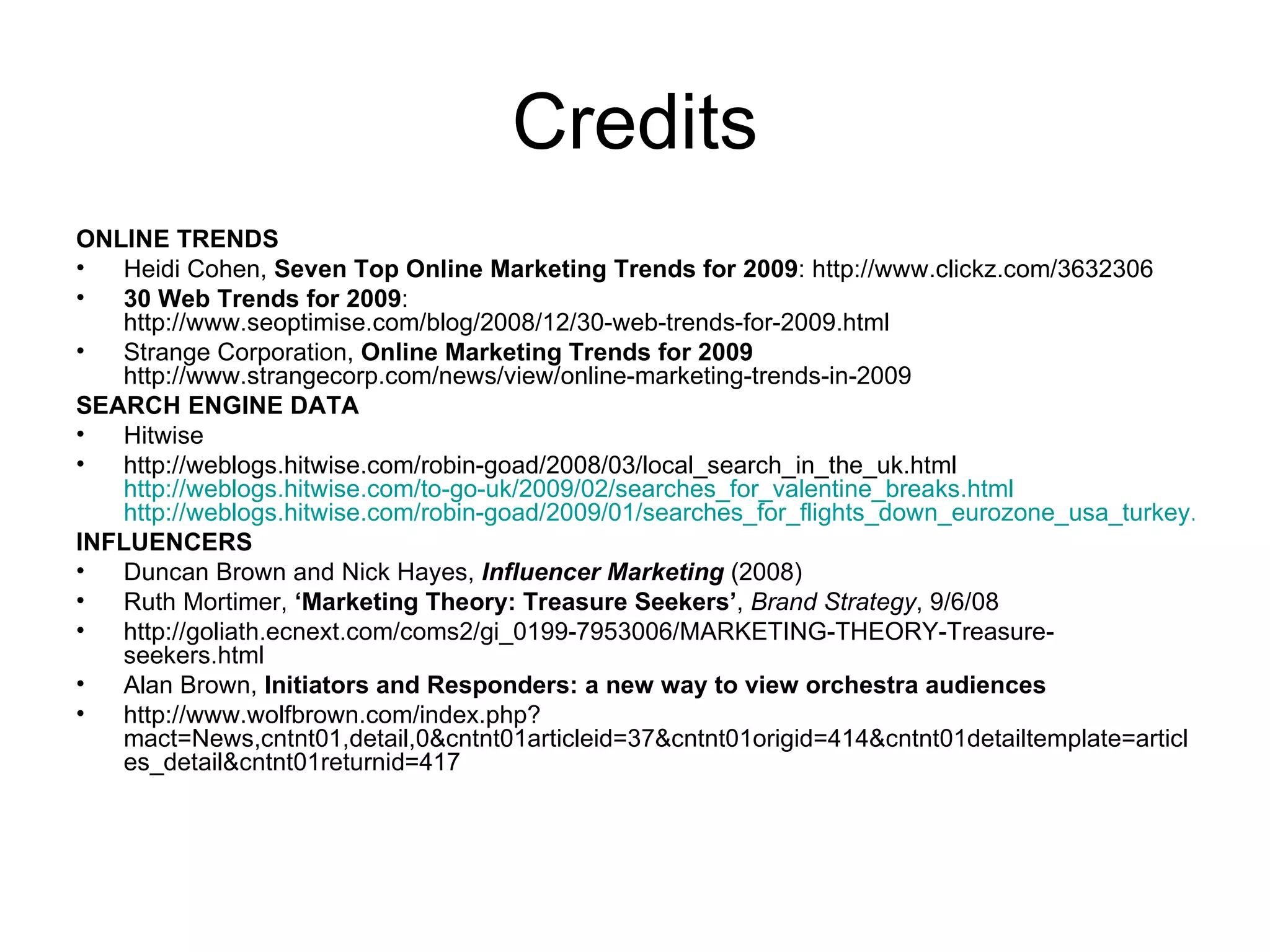 Credits ONLINE TRENDS Heidi Cohen,  Seven Top Online Marketing Trends for 2009 : http://www.clickz.com/3632306 30 Web Trends for 2009 : http://www.seoptimise.com/blog/2008/12/30-web-trends-for-2009.html Strange Corporation,  Online Marketing Trends for 2009 http://www.strangecorp.com/news/view/online-marketing-trends-in-2009 SEARCH ENGINE DATA Hitwise http://weblogs.hitwise.com/robin-goad/2008/03/local_search_in_the_uk.html http://weblogs.hitwise.com/to-go-uk/2009/02/searches_for_valentine_breaks.html http://weblogs.hitwise.com/robin-goad/2009/01/searches_for_flights_down_eurozone_usa_turkey.html INFLUENCERS Duncan Brown and Nick Hayes,  Influencer Marketing  (2008) Ruth Mortimer,  ‘Marketing Theory: Treasure Seekers’ ,  Brand Strategy , 9/6/08 http://goliath.ecnext.com/coms2/gi_0199-7953006/MARKETING-THEORY-Treasure-seekers.html Alan Brown,  Initiators and Responders : a new way to view orchestra audiences http://www.wolfbrown.com/index.php?mact=News,cntnt01,detail,0&cntnt01articleid=37&cntnt01origid=414&cntnt01detailtemplate=articles_detail&cntnt01returnid=417 