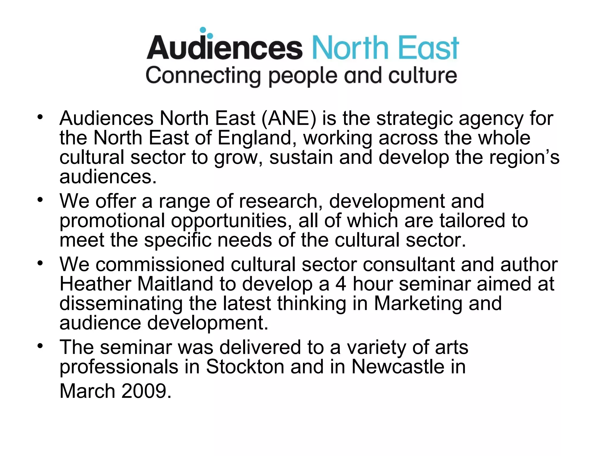 Audiences North East (ANE) is the strategic agency for the North East of England, working across the whole cultural sector to grow, sustain and develop the region’s audiences. We offer a range of research, development and promotional opportunities, all of which are tailored to meet the specific needs of the cultural sector. We commissioned cultural sector consultant and author Heather Maitland to develop a 4 hour seminar aimed at disseminating the latest thinking in Marketing and audience development. The seminar was delivered to a variety of arts professionals in Stockton and in Newcastle in  March 2009. 