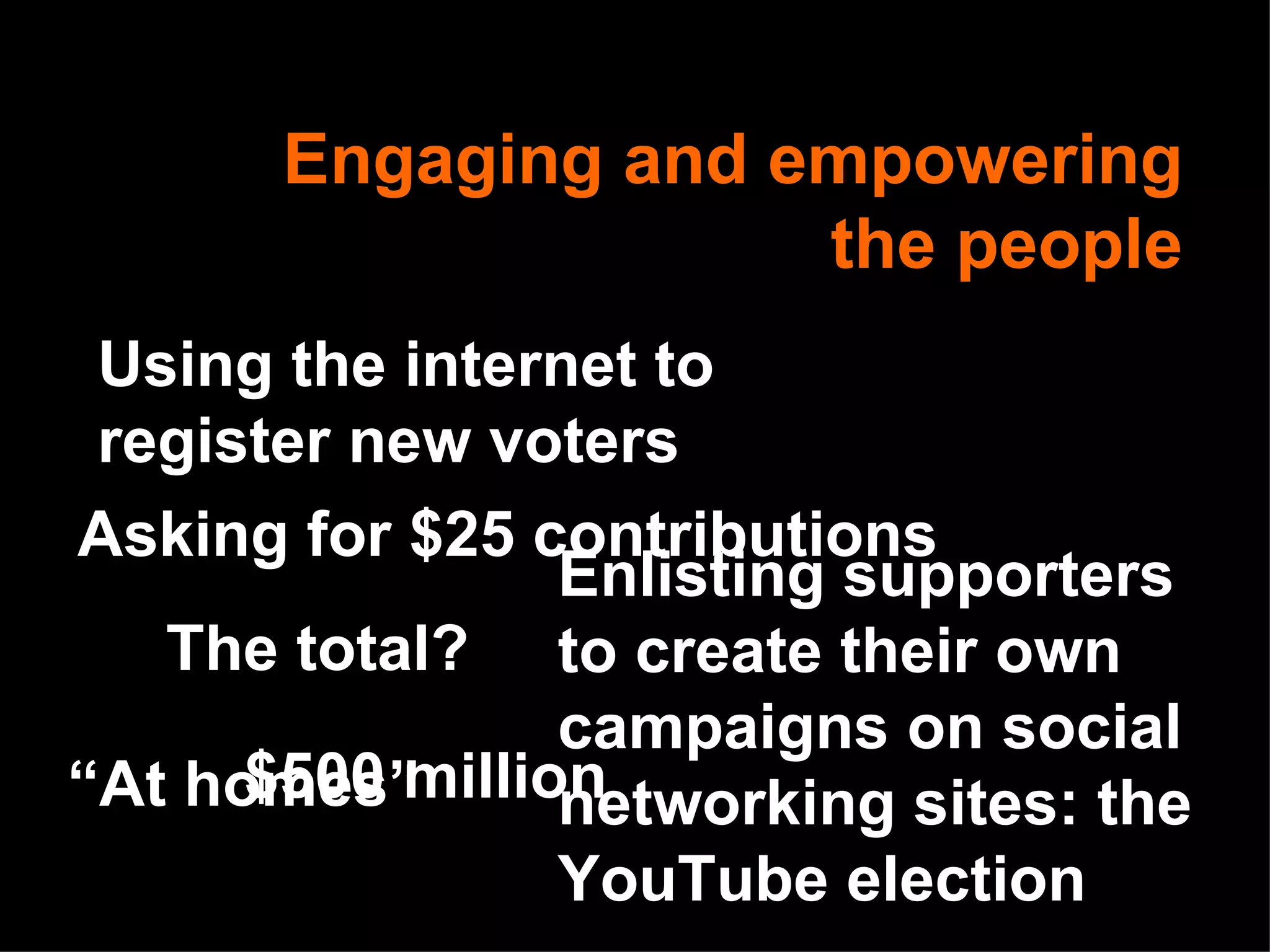 Engaging and empowering the people Asking for $25 contributions The total? $500 million Using the internet to register new voters Enlisting supporters to create their own campaigns on social networking sites: the YouTube election “ At homes” 