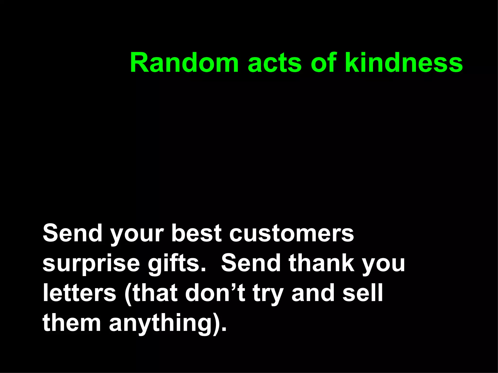 Random acts of kindness Send your best customers surprise gifts.  Send thank you letters (that don’t try and sell them anything). 