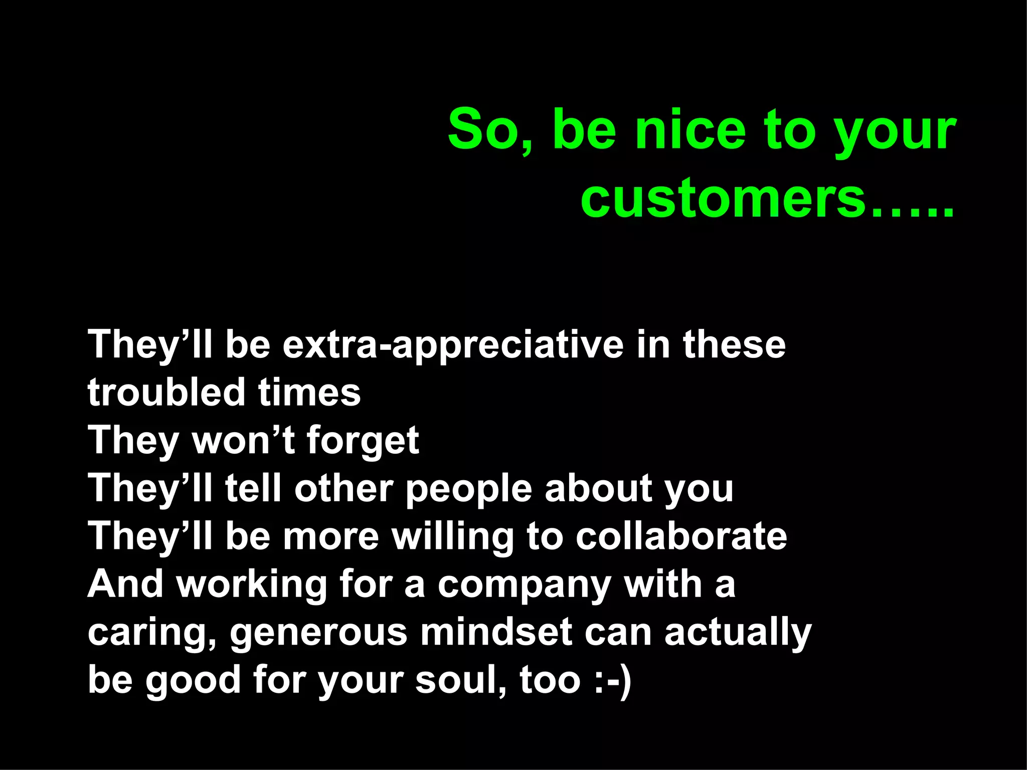 So, be nice to your customers….. They’ll be extra-appreciative in these troubled times They won’t forget They’ll tell other people about you They’ll be more willing to collaborate And working for a company with a caring, generous mindset can actually be good for your soul, too :-)   