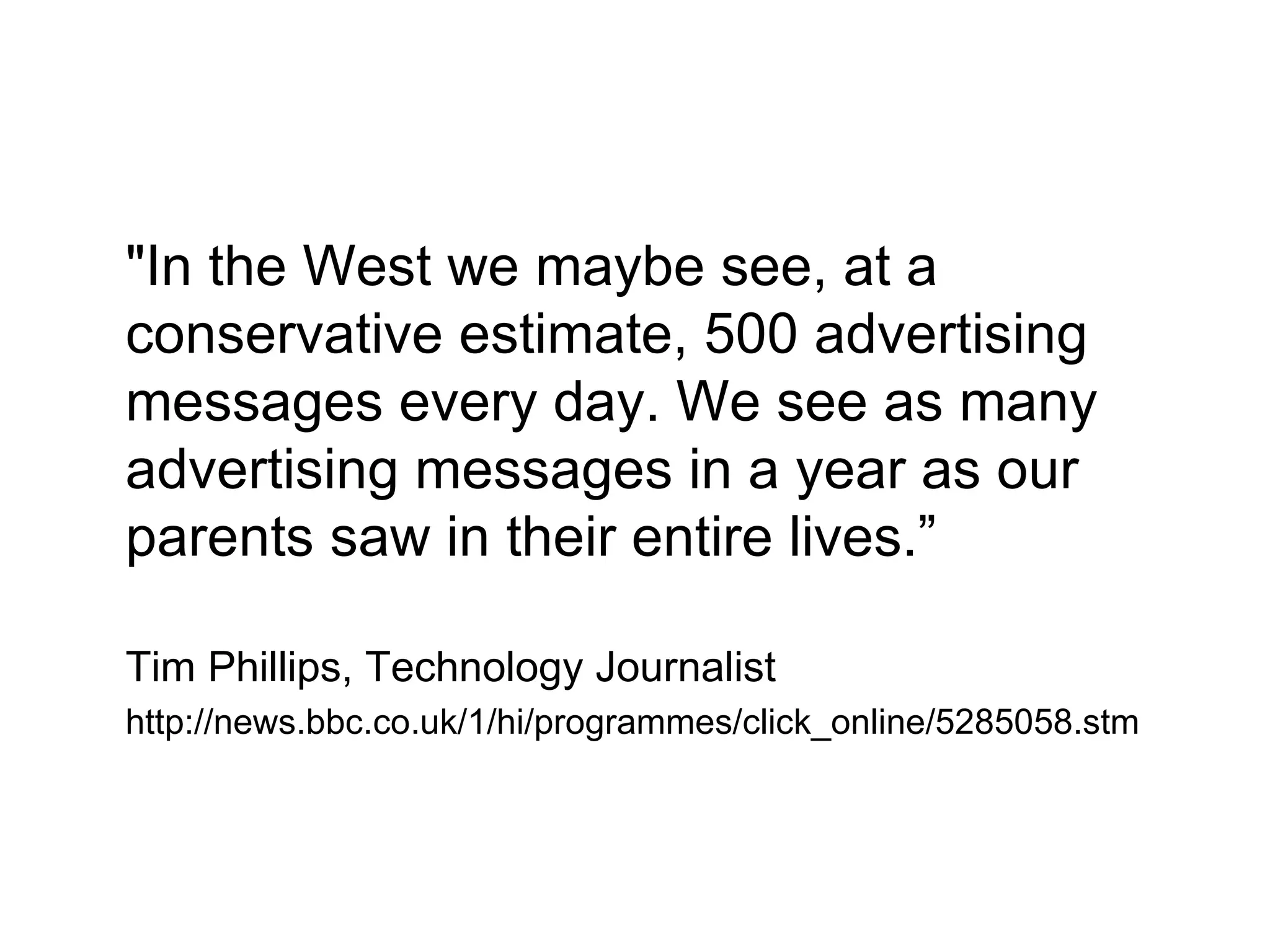 &quot;In the West we maybe see, at a conservative estimate, 500 advertising messages every day. We see as many advertising messages in a year as our parents saw in their entire lives.” Tim Phillips, Technology Journalist http://news.bbc.co.uk/1/hi/programmes/click_online/5285058.stm 