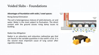 Voided Slabs – Foundations
Ramps
Advantages of foundation with voids / crawl spaces:
Rising Damp Elimination
The soil is heterogeneous mixture of solid elements, air and
water. Water is the most subject to fluctuation. The direct
contact with the ground causes rising damp issues to
building.
Radon Gas Mitigation
Radon is an odourless and colourless radioactive gas that
can found in the variable quantities in the earth’s crust. It is
the second most important cause of lung cancer after
cigarette smoking.
 