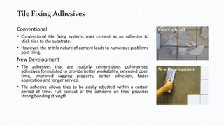 Tile Fixing Adhesives
Conventional
• Conventional tile fixing systems uses cement as an adhesive to
stick tiles to the substrate.
• However, the brittle nature of cement leads to numerous problems
post tiling.
New Development
• Tile adhesives that are majorly cementitious polymerised
adhesives formulated to provide better workability, extended open
time, improved sagging property, better adhesion, faster
application and longer service.
• Tile adhesive allows tiles to be easily adjusted within a certain
period of time. Full contact of the adhesive on tiles' provides
strong bonding strength
Conventional
New Development
 