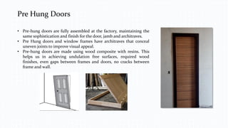 Pre Hung Doors
• Pre-hung doors are fully assembled at the factory, maintaining the
same sophistication and finish for the door, jamb and architraves.
• Pre Hung doors and window frames have architraves that conceal
uneven joints to improve visual appeal.
• Pre-hung doors are made using wood composite with resins. This
helps us in achieving undulation free surfaces, required wood
finishes, even gaps between frames and doors, no cracks between
frame and wall.
 
