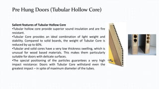 Pre Hung Doors (Tubular Hollow Core)
Salient features of Tubular Hollow Core
•Tubular hollow core provide superior sound insulation and are fire
resistant.
•Tubular Core provides an ideal combination of light weight and
stability. Compared to solid boards, the weight of Tubular Core is
reduced by up to 60%.
•Tubular and solid cores have a very low thickness swelling, which is
unusual for wood based materials. This makes them particularly
suitable for doors with delicate surfaces.
•The special positioning of the particles guarantees a very high
impact resistance: Doors with Tubular Core withstand even the
greatest impact – in spite of maximum diameter of the tubes.
 
