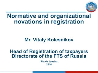 Normative and organizational
novations in registration
Mr. Vitaly Kolesnikov
Head of Registration of taxpayers
Directorate of the FTS of Russia
Rio de Janeiro
2014
 