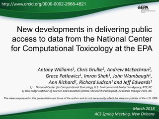 New developments in delivering public
access to data from the National Center
for Computational Toxicology at the EPA
Antony Williams1, Chris Grulke1, Andrew McEachran2,
Grace Patlewicz1, Imran Shah1, John Wambaugh1,
Ann Richard1, Richard Judson1 and Jeff Edwards1
1) National Center for Computational Toxicology, U.S. Environmental Protection Agency, RTP, NC
2) Oak Ridge Institute of Science and Education (ORISE) Research Participant, Research Triangle Park, NC
March 2018
ACS Spring Meeting, New Orleans
http://www.orcid.org/0000-0002-2668-4821
The views expressed in this presentation are those of the author and do not necessarily reflect the views or policies of the U.S. EPA
 