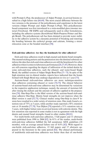 with Prompt L-Pop, the predecessor of Adper Prompt, in cervical lesions re-
sulted in a high failure rate [68,69]. The most crucial diﬀerence between the
two versions is the presence of the polyalkenoic-acid copolymer in the latest
versions (Adper Prompt and Adper Prompt L-Pop). This polyalkenoate-
based component was ﬁrst introduced in a resin-modiﬁed glass ionomer ma-
terial (Vitrebond, 3M ESPE) and subsequently used in other formulations,
including the adhesive systems (Scotchbond Multi-Purpose Primer and Sin-
gle Bond). The polyalkenoate salt has been claimed to provide water stabil-
ity to the adhesive system by a dynamic potential of breaking and renewing
the bonding between the carboxyl groups and calcium, forming a stress-
relaxation zone at the bonded interface [70].
Etch-and-rinse adhesives: Are they the benchmark for other adhesives?
Etch-and-rinse adhesives result in high enamel and dentin bond strengths.
The enamel-etching pattern and the penetration into the dentinal substrate re-
inforce the idea that etch-and-rinse adhesives are still the benchmark for other
adhesives when it comes to laboratory performance [26,27,47]. However, there
are still concerns regarding the degree of inﬁltration of the etched dentin by
some etch-and-rinse adhesives, such the ethanol- and water-based Single
Bond, the unﬁlled version of Adper Single Bond Plus [71–73]. In spite of the
high retention rate in clinical studies, reports have indicated that the bonds
formed with Single Bond may undergo degradation in vivo at 1 year [73].
Acetone-based etch-and-rinse adhesives are more technique-sensitive
than adhesives containing ethanol or water [74,75]. The clinical behavior
of acetone-based etch-and-rinse adhesives may be determined by variations
in the respective application technique, namely the amount of moisture left
after rinsing the etchant and the amount of adhesive applied in the prepara-
tion [76]. One-Step Plus is the ﬁlled version of the acetone-based etch-and-
rinse adhesive One-Step. Dentin bond strengths do not improve when the
ﬁlled version is used [52,75]. Clinical studies using One-Step in class-V le-
sions have resulted in a wide variety of retention rates. One study found a re-
tention rate of 75% at 3 years, while another study reported a 56% retention
rate at 18 months [77,78]. Van Dijken [79] reported a 51% retention rate at
3 years, with higher failure rates in cervical lesions with sclerotic dentin. This
low retention rate reported in some studies is not in agreement with the high
dentin and enamel bond strengths found in other studies [80,81].
For multi-bottle etch-and-rinse adhesives, 5 full papers and 11 abstracts
were published from 1998 to 2004 [82]. In 81% of the studies, multi-bottle
etch-and-rinse adhesives fulﬁlled the full acceptance ADA guidelines (18
months), with an average annual failure rate of 4.8% [82]. With regard to
one-bottle etch-and-rinse adhesives, 15 full papers and 17 abstracts ap-
peared in the literature in the same period [82]. The clinical performance
of multibottle etch-and-rinse adhesives was better than that of one-bottle
352 PERDIGA˜ O
 