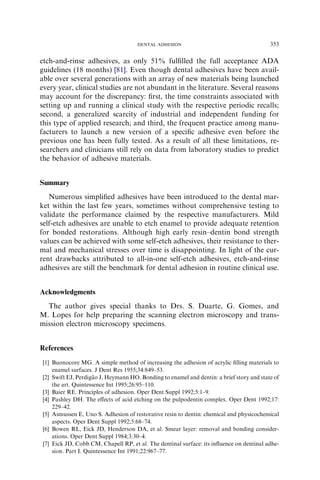 etch-and-rinse adhesives, as only 51% fulﬁlled the full acceptance ADA
guidelines (18 months) [81]. Even though dental adhesives have been avail-
able over several generations with an array of new materials being launched
every year, clinical studies are not abundant in the literature. Several reasons
may account for the discrepancy: ﬁrst, the time constraints associated with
setting up and running a clinical study with the respective periodic recalls;
second, a generalized scarcity of industrial and independent funding for
this type of applied research; and third, the frequent practice among manu-
facturers to launch a new version of a speciﬁc adhesive even before the
previous one has been fully tested. As a result of all these limitations, re-
searchers and clinicians still rely on data from laboratory studies to predict
the behavior of adhesive materials.
Summary
Numerous simpliﬁed adhesives have been introduced to the dental mar-
ket within the last few years, sometimes without comprehensive testing to
validate the performance claimed by the respective manufacturers. Mild
self-etch adhesives are unable to etch enamel to provide adequate retention
for bonded restorations. Although high early resin–dentin bond strength
values can be achieved with some self-etch adhesives, their resistance to ther-
mal and mechanical stresses over time is disappointing. In light of the cur-
rent drawbacks attributed to all-in-one self-etch adhesives, etch-and-rinse
adhesives are still the benchmark for dental adhesion in routine clinical use.
Acknowledgments
The author gives special thanks to Drs. S. Duarte, G. Gomes, and
M. Lopes for help preparing the scanning electron microscopy and trans-
mission electron microscopy specimens.
References
[1] Buonocore MG. A simple method of increasing the adhesion of acrylic ﬁlling materials to
enamel surfaces. J Dent Res 1955;34:849–53.
[2] Swift EJ, Perdiga˜ o J, Heymann HO. Bonding to enamel and dentin: a brief story and state of
the art. Quintessence Int 1995;26:95–110.
[3] Baier RE. Principles of adhesion. Oper Dent Suppl 1992;5:1–9.
[4] Pashley DH. The eﬀects of acid etching on the pulpodentin complex. Oper Dent 1992;17:
229–42.
[5] Asmussen E, Uno S. Adhesion of restorative resin to dentin: chemical and physicochemical
aspects. Oper Dent Suppl 1992;5:68–74.
[6] Bowen RL, Eick JD, Henderson DA, et al. Smear layer: removal and bonding consider-
ations. Oper Dent Suppl 1984;3:30–4.
[7] Eick JD, Cobb CM, Chapell RP, et al. The dentinal surface: its inﬂuence on dentinal adhe-
sion. Part I. Quintessence Int 1991;22:967–77.
353DENTAL ADHESION
 