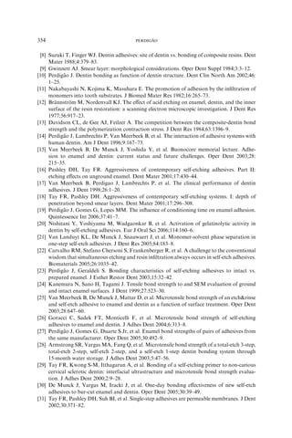 [8] Suzuki T, Finger WJ. Dentin adhesives: site of dentin vs. bonding of composite resins. Dent
Mater 1988;4:379–83.
[9] Gwinnett AJ. Smear layer: morphological considerations. Oper Dent Suppl 1984;3:3–12.
[10] Perdiga˜ o J. Dentin bonding as function of dentin structure. Dent Clin North Am 2002;46:
1–25.
[11] Nakabayashi N, Kojima K, Masuhara E. The promotion of adhesion by the inﬁltration of
monomers into tooth substrates. J Biomed Mater Res 1982;16:265–73.
[12] Bra¨ nnstro¨ m M, Nordenvall KJ. The eﬀect of acid etching on enamel, dentin, and the inner
surface of the resin restoration: a scanning electron microscopic investigation. J Dent Res
1977;56:917–23.
[13] Davidson CL, de Gee AJ, Feilzer A. The competition between the composite-dentin bond
strength and the polymerization contraction stress. J Dent Res 1984;63:1396–9.
[14] Perdiga˜ o J, Lambrechts P, Van Meerbeek B, et al. The interaction of adhesive systems with
human dentin. Am J Dent 1996;9:167–73.
[15] Van Meerbeek B, De Munck J, Yoshida Y, et al. Buonocore memorial lecture. Adhe-
sion to enamel and dentin: current status and future challenges. Oper Dent 2003;28:
215–35.
[16] Pashley DH, Tay FR. Aggressiveness of contemporary self-etching adhesives. Part II:
etching eﬀects on unground enamel. Dent Mater 2001;17:430–44.
[17] Van Meerbeek B, Perdigao J, Lambrechts P, et al. The clinical performance of dentin
adhesives. J Dent 1998;26:1–20.
[18] Tay FR, Pashley DH. Aggressiveness of contemporary self-etching systems. I: depth of
penetration beyond smear layers. Dent Mater 2001;17:296–308.
[19] Perdiga˜ o J, Gomes G, Lopes MM. The inﬂuence of conditioning time on enamel adhesion.
Quintessence Int 2006;37:41–7.
[20] Nishitani Y, Yoshiyama M, Wadgaonkar B, et al. Activation of gelatinolytic activity in
dentin by self-etching adhesives. Eur J Oral Sci 2006;114:160–6.
[21] Van Landuyt KL, De Munck J, Snauwaert J, et al. Monomer-solvent phase separation in
one-step self-etch adhesives. J Dent Res 2005;84:183–8.
[22] Carvalho RM, Stefano Chersoni S, Frankenberger R, et al. A challenge to the conventional
wisdom that simultaneous etching and resin inﬁltration always occurs in self-etch adhesives.
Biomaterials 2005;26:1035–42.
[23] Perdiga˜ o J, Geraldeli S. Bonding characteristics of self-etching adhesives to intact vs.
prepared enamel. J Esthet Restor Dent 2003;15:32–42.
[24] Kanemura N, Sano H, Tagami J. Tensile bond strength to and SEM evaluation of ground
and intact enamel surfaces. J Dent 1999;27:523–30.
[25] Van Meerbeek B, De Munck J, Mattar D, et al. Microtensile bond strength of an etchrinse
and self-etch adhesive to enamel and dentin as a function of surface treatment. Oper Dent
2003;28:647–60.
[26] Goracci C, Sadek FT, Monticelli F, et al. Microtensile bond strength of self-etching
adhesives to enamel and dentin. J Adhes Dent 2004;6:313–8.
[27] Perdiga˜ o J, Gomes G, Duarte S Jr, et al. Enamel bond strengths of pairs of adhesives from
the same manufacturer. Oper Dent 2005;30:492–9.
[28] Armstrong SR, Vargas MA, Fang Q, et al. Microtensile bond strength of a total-etch 3-step,
total-etch 2-step, self-etch 2-step, and a self-etch 1-step dentin bonding system through
15-month water storage. J Adhes Dent 2003;5:47–56.
[29] Tay FR, Kwong S-M, Itthagarun A, et al. Bonding of a self-etching primer to non-carious
cervical sclerotic dentin: interfacial ultrastructure and microtensile bond strength evalua-
tion. J Adhes Dent 2000;2:9–28.
[30] De Munck J, Vargas M, Iracki J, et al. One-day bonding eﬀectiveness of new self-etch
adhesives to bur-cut enamel and dentin. Oper Dent 2005;30:39–49.
[31] Tay FR, Pashley DH, Suh BI, et al. Single-step adhesives are permeable membranes. J Dent
2002;30:371–82.
354 PERDIGA˜ O
 