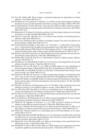 [32] Tay FR, Pashley DH. Water treeingda potential mechanism for degradation of dentin
adhesives. Am J Dent 2003;16:6–12.
[33] De Munck J, Van Landuyt K, Coutinho E, et al. Micro-tensile bond strength of adhesives
bonded to class-I cavity-bottom dentin after thermo-cycling. Dent Mater 2005;21:999–1007.
[34] Frankenberger R, Tay FR. Self-etch vs etch-and-rinse adhesives: Eﬀect of thermo-mechan-
ical fatigue loading on marginal quality of bonded resin composite restorations. Dent Mater
2005;21:397–412.
[35] Bergenholtz G. Evidence for bacterial causation of adverse pulpal responses in resin-based
restorations. Crit Rev Oral Biol Med 2000;11:467–80.
[36] Sensi LG, Lopes GC, Monteiro S Jr, et al. Dentin bond strength of self-etching primers/
adhesives. Oper Dent 2005;30:63–8.
[37] Ito S, Tay F, Hashimoto M, et al. Eﬀects of multiple coatings of two all-in-one adhesives on
dentin bonding. J Adhes Dent 2005;7:133–41.
[38] Frankenberger R, Perdigao J, Rosa BT, et al. ‘‘No-bottle’’ vs ‘‘multi-bottle’’ dentin adhe-
sivesda microtensile bond strength and morphological study. Dent Mater 2001;17:373–80.
[39] Brackett MG, Brackett WW, Haisch LD. Microleakage of Class V resin composites placed
using self-etching resins: eﬀect of prior enamel etching. Quintessence Int 2006;37:109–13.
[40] Kubo S, Yokota H, Yokota H, et al. Microleakage of cervical composites restored with one-
step self-etch systems [abstract]. J Dent Res 2005;84(Spec Iss A).
[41] Pashley DH, Ciucchi B, Sano H, et al. Permeability of dentin to adhesive agents. Quintes-
sence Int 1993;24:618–31.
[42] De Munck J, Van Meerbeek B, Yoshida Y, et al. Four-year water degradation of total-etch
adhesives bonded to dentin. J Dent Res 2003;82:136–40.
[43] Hashimoto M, Tay FR, Ohno H, et al. SEM and TEM analysis of water degradation of
human dentinal collagen. J Biomed Mater Res Part: B Appl Biomater 2003;66:289–98.
[44] Carrilho MR, Carvalho RM, Tay FR, et al. Durability of resin-dentin bonds related to water
and oil storage. Am J Dent 2005;18:315–9.
[45] Hashimoto M, Ohno H, Sano H, et al. Micromorphological changes in resin-dentin bonds
after 1 year of water storage. J Biomed Mater Res Part: B Appl Biomater 2002;63:306–11.
[46] Santerre JP, Shajii L, Leung BW. Relation of dental composite formulations to their degra-
dation and the release of hydrolyzed polymeric-resin-derived products. Crit Rev Oral Biol
Med 2001;12:136–51.
[47] Spreaﬁco D, Semeraro S, Mezzanzanica D, et al. The eﬀect of the air-blowing step on the
technique sensitivity of four diﬀerent adhesive systems. J Dent 2006;34:237–44.
[48] Tay FR, King NM, Chan KM, et al. How can nanoleakage occur in self-etching adhesive
systems that demineralize and inﬁltrate simultaneously? J Adhes Dent 2002;4:255–69.
[49] Tay FR, Lai CN, Chersoni S, et al. Osmotic blistering in enamel bonded with one-step self-
etch adhesives. J Dent Res 2004;83:290–5.
[50] Ito S, Hashimoto M, Wadgaonkar B, et al. Eﬀects of resin hydrophilicity on water sorption
and changes in modulus of elasticity. Biomaterials 2005;26:6449–59.
[51] Hoﬀmann M, Eppinger R, Kastrani A, et al. FTIR conversion analysis of all-in-one
adhesives using diﬀerent methods [abstract]. J Dent Res 2006;85(spec issue A).
[52] Can Say E, Nakajima M, Senawongse P, et al. Microtensile bond strength of a ﬁlled vs un-
ﬁlled adhesive to dentin using self-etch and total-etch technique. J Dent 2006;34:283–91.
[53] Tu¨ rku¨ n SL. Clinical evaluation of a self-etching and an one bottle adhesive at two years.
J Dent 2003;31:527–34.
[54] Van Meerbeek B, Kanumilli P, De Munck J, et al. A randomized controlled study evaluating
the eﬀectiveness of a two-step self-etch adhesive with and without selective phosphoric-acid
etching of enamel. Dent Mater 2005;21:375–83.
[55] Miguez PA, Castro PS, Nunes MF, et al. Eﬀect of acid-etching on the enamel bond of two
self-etching systems. J Adhes Dent 2003;5:107–12.
[56] Di Hipolito V, de Goes MF, Carrilho MR, et al. SEM evaluation of contemporary self-etch-
ing primers applied to ground and unground enamel. J Adhes Dent 2005;7:203–11.
355DENTAL ADHESION
 